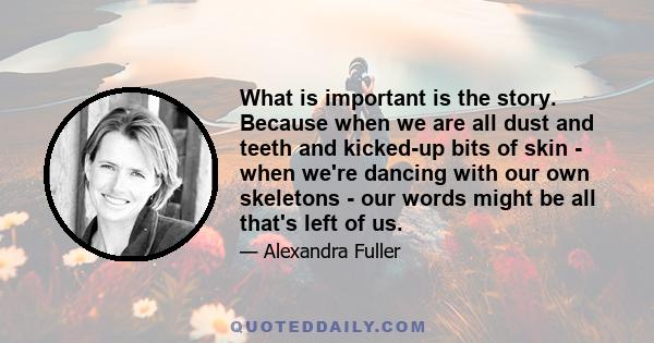 What is important is the story. Because when we are all dust and teeth and kicked-up bits of skin - when we're dancing with our own skeletons - our words might be all that's left of us.