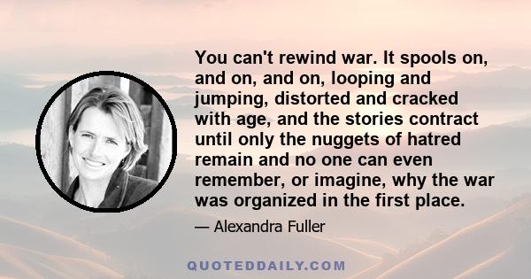 You can't rewind war. It spools on, and on, and on, looping and jumping, distorted and cracked with age, and the stories contract until only the nuggets of hatred remain and no one can even remember, or imagine, why the 