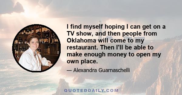 I find myself hoping I can get on a TV show, and then people from Oklahoma will come to my restaurant. Then I'll be able to make enough money to open my own place.