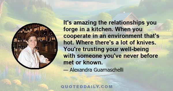 It's amazing the relationships you forge in a kitchen. When you cooperate in an environment that's hot. Where there's a lot of knives. You're trusting your well-being with someone you've never before met or known.