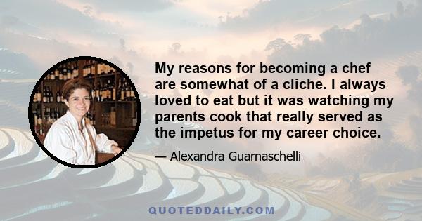 My reasons for becoming a chef are somewhat of a cliche. I always loved to eat but it was watching my parents cook that really served as the impetus for my career choice.