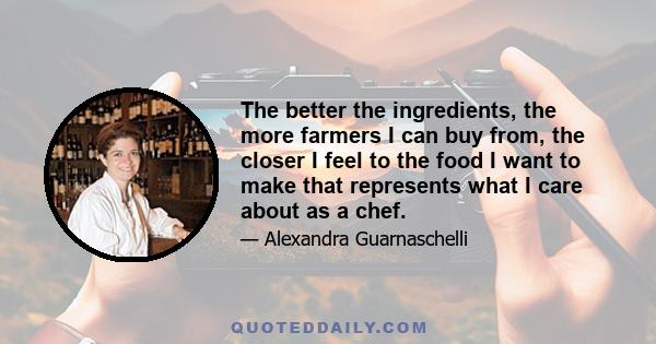 The better the ingredients, the more farmers I can buy from, the closer I feel to the food I want to make that represents what I care about as a chef.