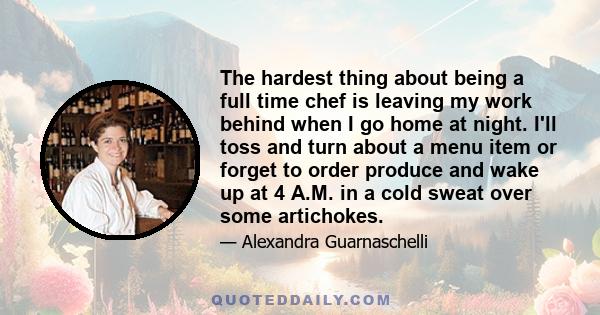 The hardest thing about being a full time chef is leaving my work behind when I go home at night. I'll toss and turn about a menu item or forget to order produce and wake up at 4 A.M. in a cold sweat over some