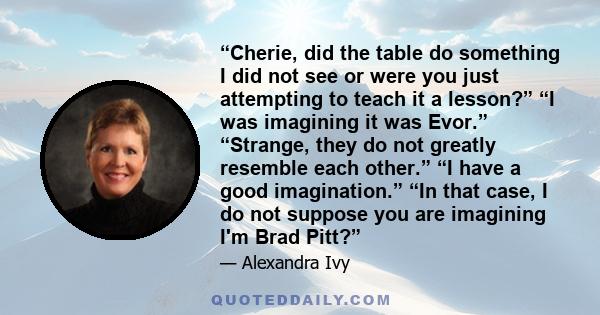 “Cherie, did the table do something I did not see or were you just attempting to teach it a lesson?” “I was imagining it was Evor.” “Strange, they do not greatly resemble each other.” “I have a good imagination.” “In