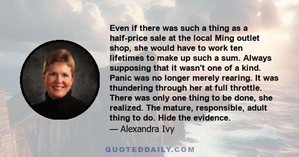 Even if there was such a thing as a half-price sale at the local Ming outlet shop, she would have to work ten lifetimes to make up such a sum. Always supposing that it wasn't one of a kind. Panic was no longer merely