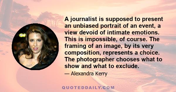 A journalist is supposed to present an unbiased portrait of an event, a view devoid of intimate emotions. This is impossible, of course. The framing of an image, by its very composition, represents a choice. The