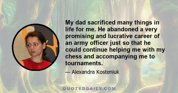 My dad sacrificed many things in life for me. He abandoned a very promising and lucrative career of an army officer just so that he could continue helping me with my chess and accompanying me to tournaments.