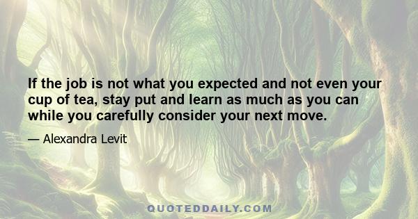 If the job is not what you expected and not even your cup of tea, stay put and learn as much as you can while you carefully consider your next move.