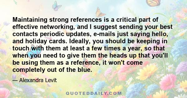 Maintaining strong references is a critical part of effective networking, and I suggest sending your best contacts periodic updates, e-mails just saying hello, and holiday cards. Ideally, you should be keeping in touch