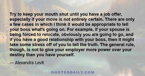 Try to keep your mouth shut until you have a job offer, especially if your move is not entirely certain. There are only a few cases in which I think it would be appropriate to tell your boss what's going on. For