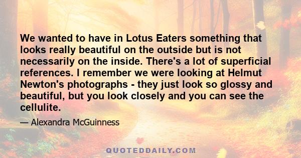 We wanted to have in Lotus Eaters something that looks really beautiful on the outside but is not necessarily on the inside. There's a lot of superficial references. I remember we were looking at Helmut Newton's