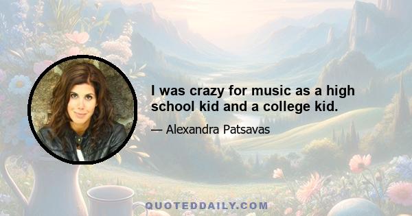 I was crazy for music as a high school kid and a college kid.