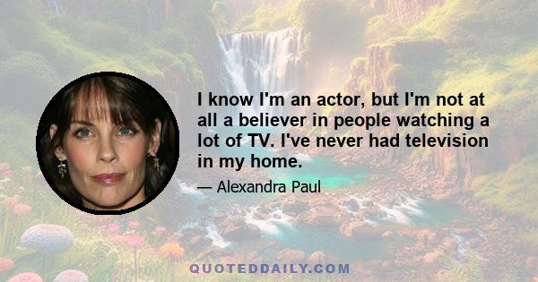 I know I'm an actor, but I'm not at all a believer in people watching a lot of TV. I've never had television in my home.