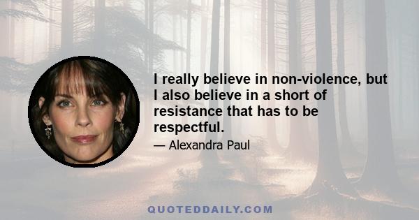 I really believe in non-violence, but I also believe in a short of resistance that has to be respectful.