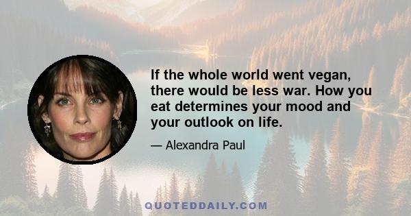 If the whole world went vegan, there would be less war. How you eat determines your mood and your outlook on life.