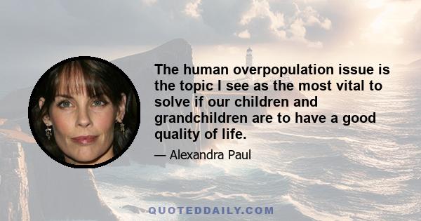 The human overpopulation issue is the topic I see as the most vital to solve if our children and grandchildren are to have a good quality of life.