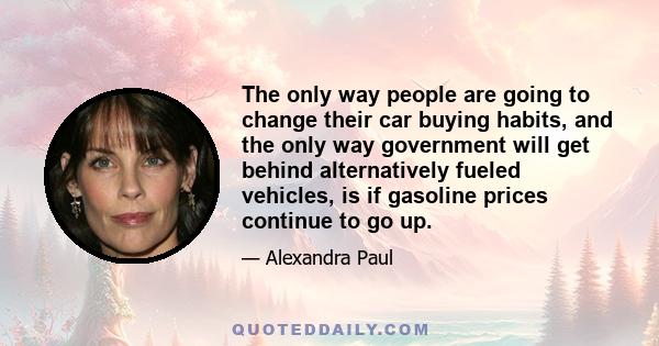 The only way people are going to change their car buying habits, and the only way government will get behind alternatively fueled vehicles, is if gasoline prices continue to go up.