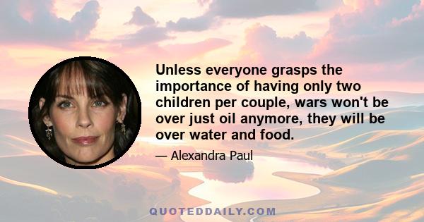 Unless everyone grasps the importance of having only two children per couple, wars won't be over just oil anymore, they will be over water and food.