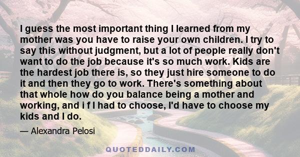 I guess the most important thing I learned from my mother was you have to raise your own children. I try to say this without judgment, but a lot of people really don't want to do the job because it's so much work. Kids