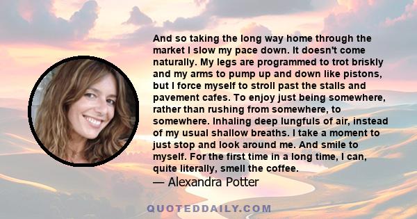 And so taking the long way home through the market I slow my pace down. It doesn't come naturally. My legs are programmed to trot briskly and my arms to pump up and down like pistons, but I force myself to stroll past