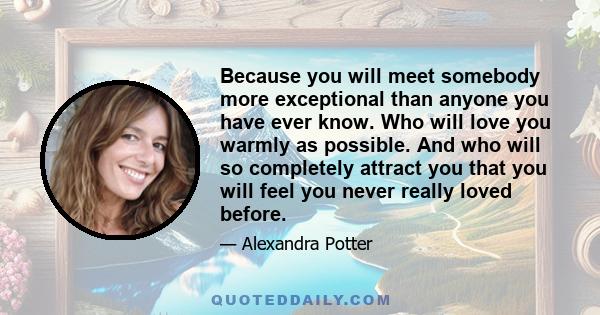 Because you will meet somebody more exceptional than anyone you have ever know. Who will love you warmly as possible. And who will so completely attract you that you will feel you never really loved before.