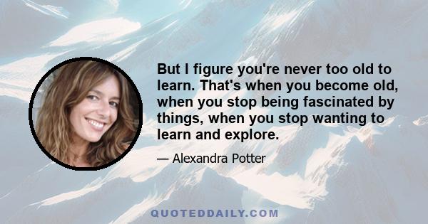 But I figure you're never too old to learn. That's when you become old, when you stop being fascinated by things, when you stop wanting to learn and explore.