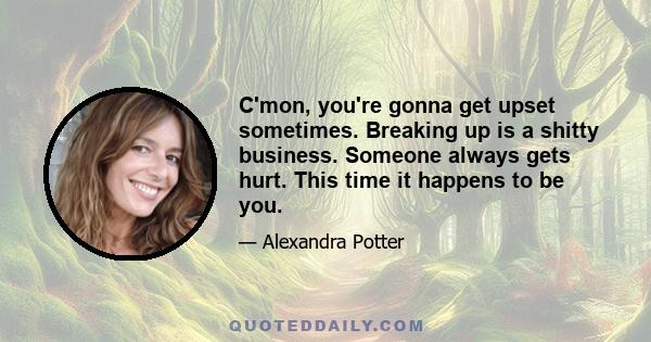 C'mon, you're gonna get upset sometimes. Breaking up is a shitty business. Someone always gets hurt. This time it happens to be you.