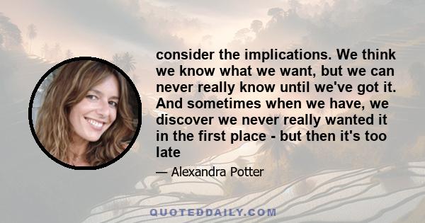 consider the implications. We think we know what we want, but we can never really know until we've got it. And sometimes when we have, we discover we never really wanted it in the first place - but then it's too late