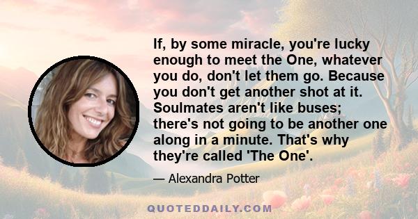 If, by some miracle, you're lucky enough to meet the One, whatever you do, don't let them go. Because you don't get another shot at it. Soulmates aren't like buses; there's not going to be another one along in a minute. 