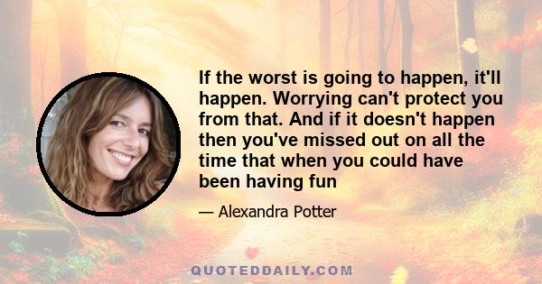 If the worst is going to happen, it'll happen. Worrying can't protect you from that. And if it doesn't happen then you've missed out on all the time that when you could have been having fun