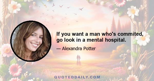 If you want a man who's commited, go look in a mental hospital.