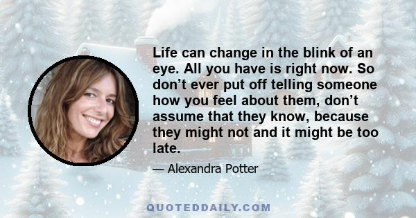 Life can change in the blink of an eye. All you have is right now. So don’t ever put off telling someone how you feel about them, don’t assume that they know, because they might not and it might be too late.