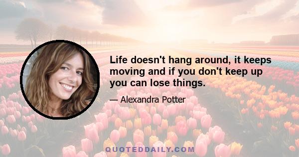 Life doesn't hang around, it keeps moving and if you don't keep up you can lose things.