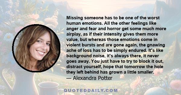 Missing someone has to be one of the worst human emotions. All the other feelings like anger and fear and horror get some much more airplay, as if their intensity gives them more value, but whereas those emotions come