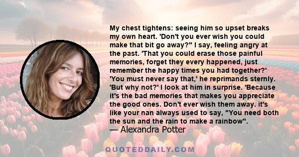 My chest tightens: seeing him so upset breaks my own heart. 'Don't you ever wish you could make that bit go away? I say, feeling angry at the past. 'That you could erase those painful memories, forget they every