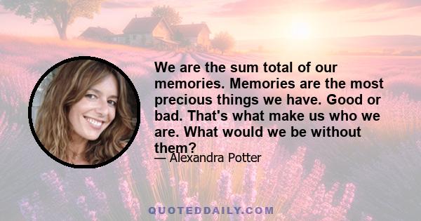 We are the sum total of our memories. Memories are the most precious things we have. Good or bad. That's what make us who we are. What would we be without them?