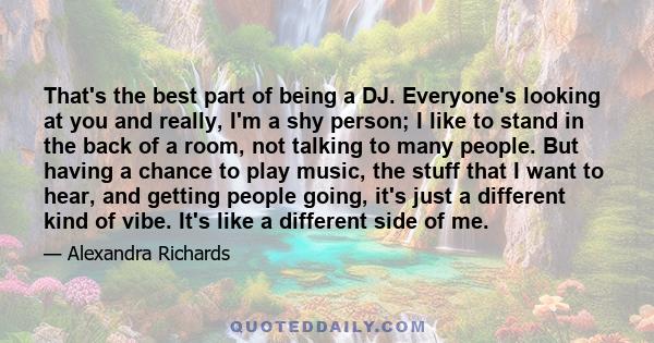 That's the best part of being a DJ. Everyone's looking at you and really, I'm a shy person; I like to stand in the back of a room, not talking to many people. But having a chance to play music, the stuff that I want to