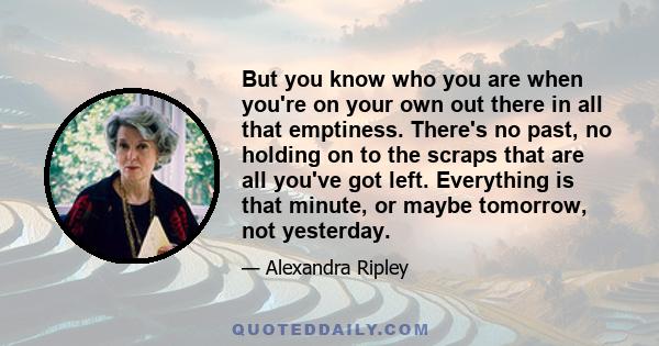 But you know who you are when you're on your own out there in all that emptiness. There's no past, no holding on to the scraps that are all you've got left. Everything is that minute, or maybe tomorrow, not yesterday.