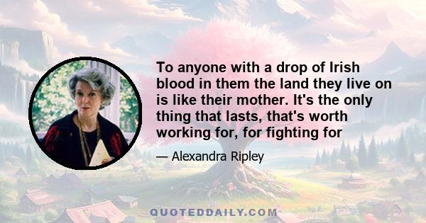 To anyone with a drop of Irish blood in them the land they live on is like their mother. It's the only thing that lasts, that's worth working for, for fighting for