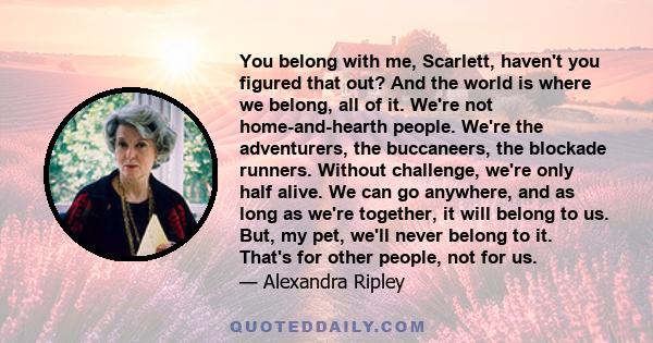 You belong with me, Scarlett, haven't you figured that out? And the world is where we belong, all of it. We're not home-and-hearth people. We're the adventurers, the buccaneers, the blockade runners. Without challenge,