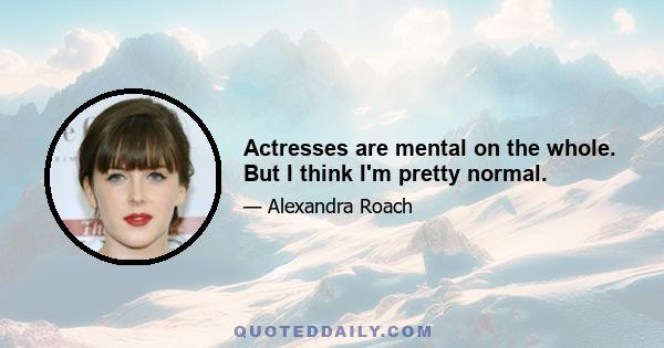 Actresses are mental on the whole. But I think I'm pretty normal.