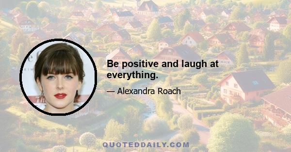 Be positive and laugh at everything.