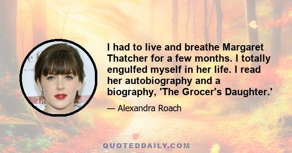 I had to live and breathe Margaret Thatcher for a few months. I totally engulfed myself in her life. I read her autobiography and a biography, 'The Grocer's Daughter.'