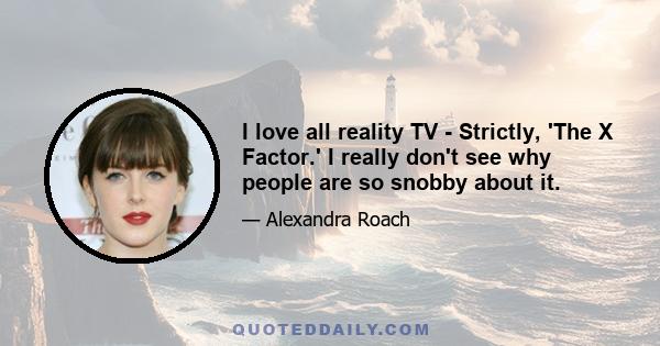 I love all reality TV - Strictly, 'The X Factor.' I really don't see why people are so snobby about it.