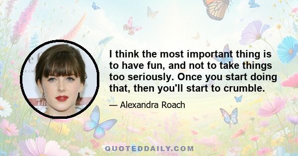 I think the most important thing is to have fun, and not to take things too seriously. Once you start doing that, then you'll start to crumble.