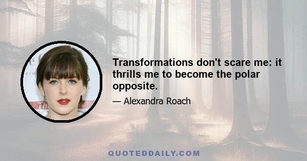 Transformations don't scare me: it thrills me to become the polar opposite.