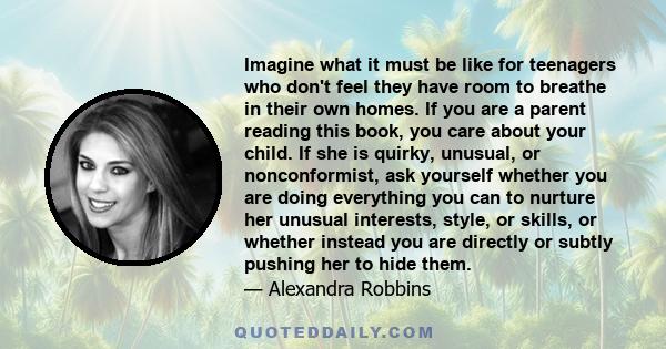 Imagine what it must be like for teenagers who don't feel they have room to breathe in their own homes. If you are a parent reading this book, you care about your child. If she is quirky, unusual, or nonconformist, ask