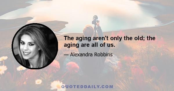 The aging aren't only the old; the aging are all of us.