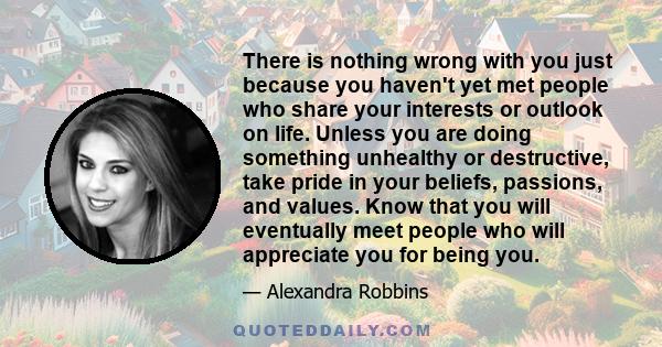 There is nothing wrong with you just because you haven't yet met people who share your interests or outlook on life. Unless you are doing something unhealthy or destructive, take pride in your beliefs, passions, and