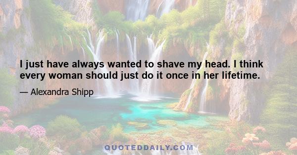 I just have always wanted to shave my head. I think every woman should just do it once in her lifetime.